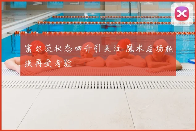 富尔茨状态回升引关注 魔术后场轮换再受考验