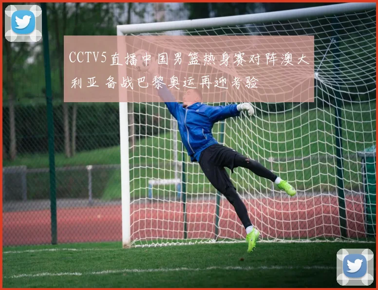 CCTV5直播中国男篮热身赛对阵澳大利亚 备战巴黎奥运再迎考验