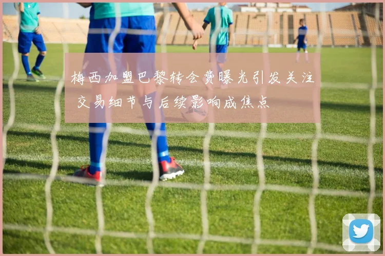 梅西加盟巴黎转会费曝光引发关注 交易细节与后续影响成焦点