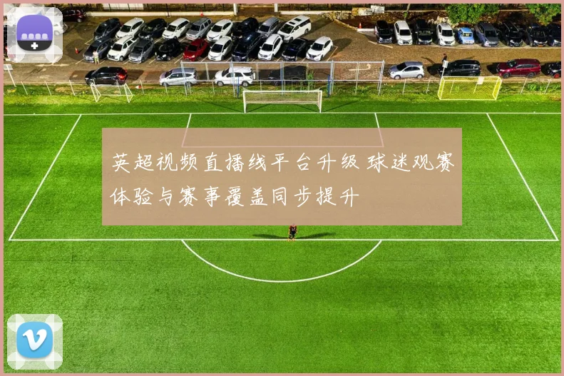 英超视频直播线平台升级 球迷观赛体验与赛事覆盖同步提升
