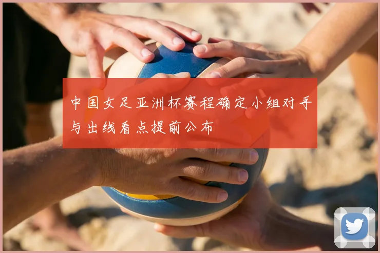 中国女足亚洲杯赛程确定小组对手与出线看点提前公布