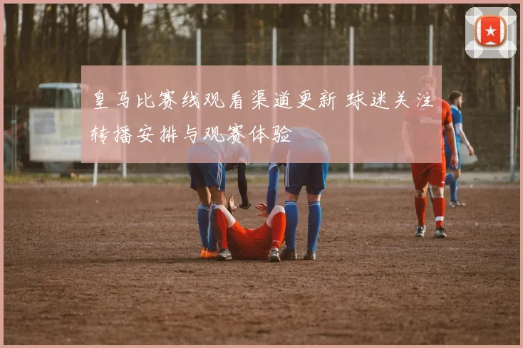皇马比赛线观看渠道更新 球迷关注转播安排与观赛体验