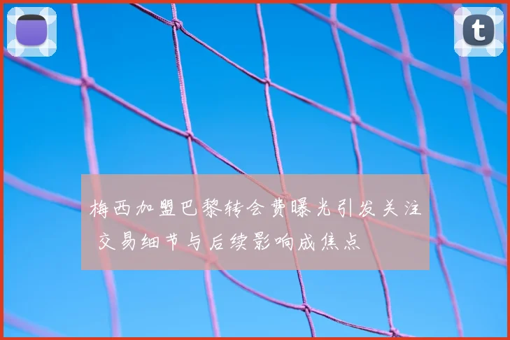 梅西加盟巴黎转会费曝光引发关注 交易细节与后续影响成焦点