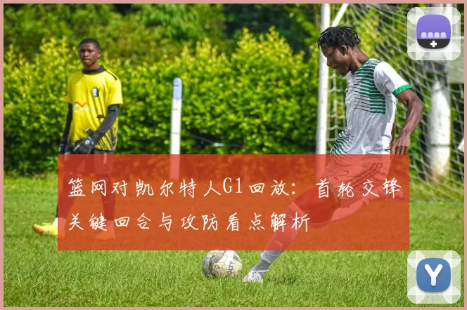 篮网对凯尔特人G1回放：首轮交锋关键回合与攻防看点解析