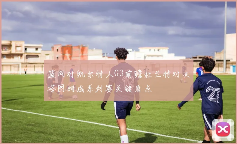 篮网对凯尔特人G3前瞻杜兰特对决塔图姆成系列赛关键看点
