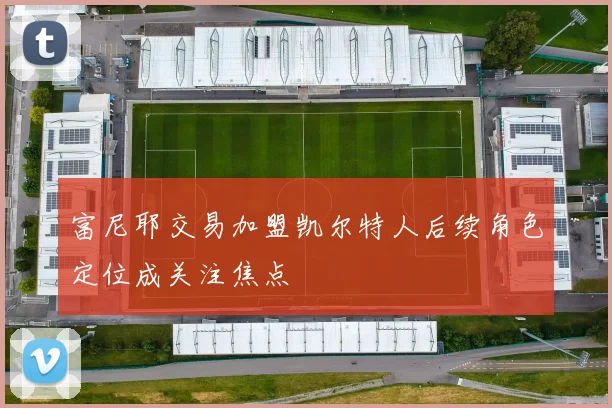 富尼耶交易加盟凯尔特人后续角色定位成关注焦点