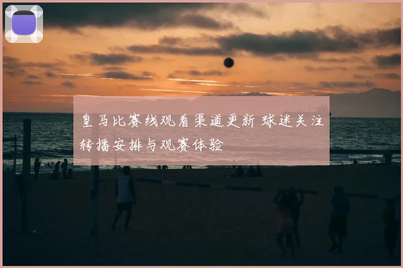 皇马比赛线观看渠道更新 球迷关注转播安排与观赛体验