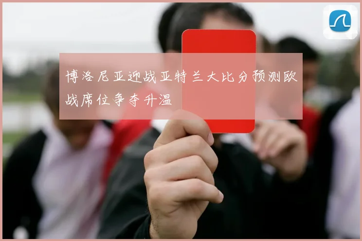 博洛尼亚迎战亚特兰大比分预测欧战席位争夺升温