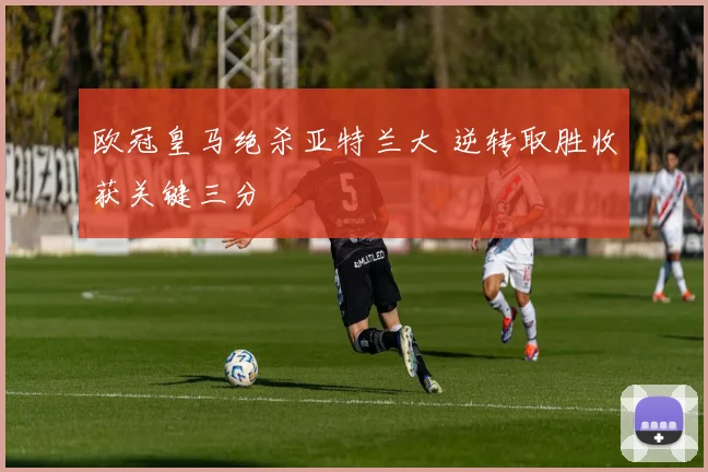 欧冠皇马绝杀亚特兰大 逆转取胜收获关键三分
