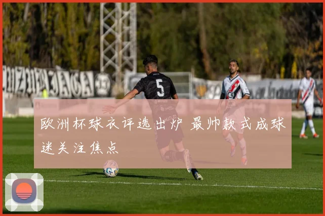 欧洲杯球衣评选出炉 最帅款式成球迷关注焦点