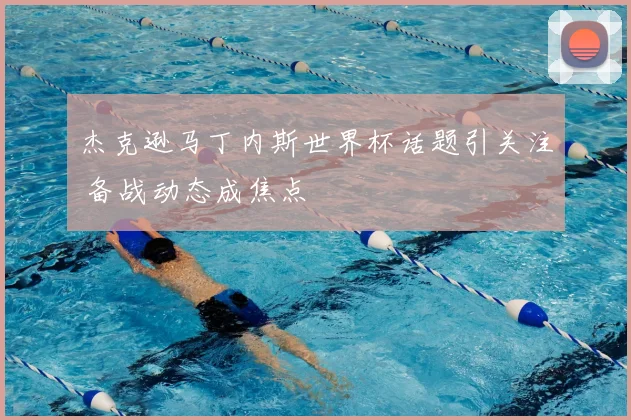 杰克逊马丁内斯世界杯话题引关注 备战动态成焦点