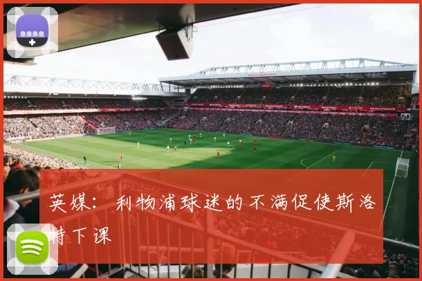 英媒:利物浦球迷的不满促使斯洛特下课