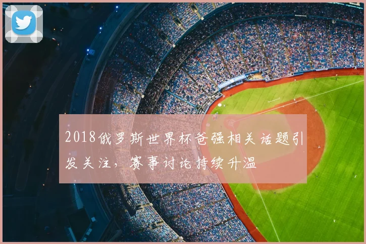 2018俄罗斯世界杯爸强相关话题引发关注,赛事讨论持续升温