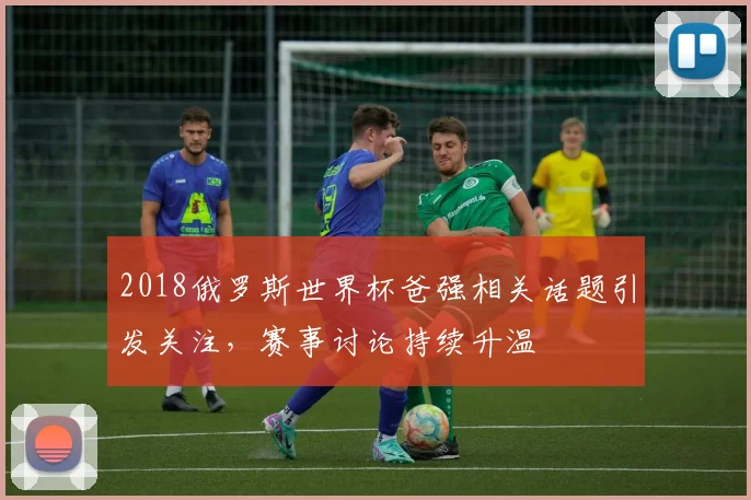 2018俄罗斯世界杯爸强相关话题引发关注,赛事讨论持续升温