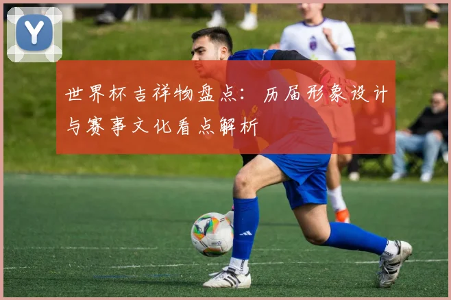 世界杯吉祥物盘点：历届形象设计与赛事文化看点解析